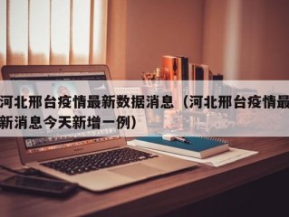 河北邢台疫情最新数据消息（河北邢台疫情最新消息今天新增一例）