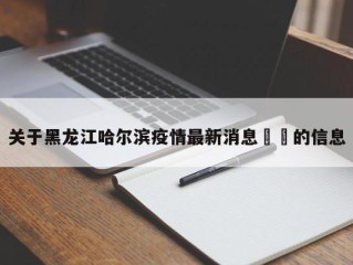 关于黑龙江哈尔滨疫情最新消息㊙️的信息